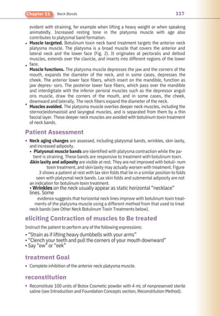117
Chapter 11 Neck Bands
Complete inhibition of the anterior neck platysma muscle.
Instruct the patient to perform any of the following expressions:
• “Strain as if lifting heavy dumbbells with your arms”
• “Clench your teeth and pull the corners of your mouth downward”
• Say “ew” or “eek”
Reconstitute 100 units of Botox Cosmetic powder with 4 mL of nonpreserved sterile
saline (see Introduction and Foundation Concepts section, Reconstitution Method).
Neck aging changes are assessed, including platysmal bands, wrinkles, skin laxity,
and increased adiposity.
Platysmal muscle bands are identified with platysma contraction while the pa-
tient is straining. These bands are responsive to treatment with botulinum toxin.
Skin laxity and adiposity are visible at rest. They are not improved with botuli- num
toxin treatment, and skin laxity may actually worsen with treatment. Figure
3 shows a patient at rest with lax skin folds that lie in a similar position to folds
seen with platysmal neck bands. Lax skin folds and submental adiposity are not
an indication for botulinum toxin treatment.
• Wrinkles on the neck usually appear as static horizontal “necklace”
lines. Some
evidence suggests that horizontal neck lines improve with botulinum toxin treat-
ments of the platysma muscle using a different method from that used to treat
neck bands (see Other Neck Botulinum Toxin Treatments below).
evident with straining, for example when lifting a heavy weight or when speaking
animatedly. Increased resting tone in the platysma muscle with age also
contributes to platysmal band formation.
Muscle targeted. Botulinum toxin neck band treatment targets the anterior neck
platysma muscle. The platysma is a broad muscle that covers the anterior and
lateral neck and the lower face (Fig. 2). It originates at pectoralis and deltoid
muscles, extends over the clavicle, and inserts into different regions of the lower
face.
Muscle functions. The platysma muscle depresses the jaw and the corners of the
mouth, expands the diameter of the neck, and in some cases, depresses the
cheek. The anterior lower face fibers, which insert on the mandible, function as
jaw depres- sors. The posterior lower face fibers, which pass over the mandible
and interdigitate with the inferior perioral muscles such as the depressor anguli
oris muscle, draw the corners of the mouth, and in some cases, the cheek,
downward and laterally. The neck fibers expand the diameter of the neck.
Muscles avoided. The platysma muscle overlies deeper neck muscles, including the
sternocleidomastoid and laryngeal muscles, and is separated from them by a thin
fascial layer. These deeper neck muscles are avoided with botulinum toxin treatment
of neck bands.
•
•
•
•
•
•
•
•
reconstitution
treatment Goal
Patient Assessment
eliciting Contraction of muscles to Be treated
 