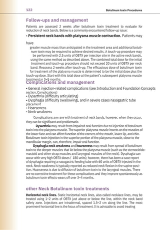 122 Botulinum toxin Procedures
Follow-ups and management
Complications and management
other Neck Botulinum toxin treatments
Horizontal neck lines. Static horizontal neck lines, also called necklace lines, may be
treated using 1–2 units of OBTX just above or below the line, within the neck band
safety zone. Injections are intradermal, spaced 1.5–2 cm along the line. The most
prominent horizontal line is the focus of treatment. It is advisable to avoid treating
• General injection-related complications (see Introduction and Foundation Concepts
section, Complications)
• Dysarthria (difficulty articulating)
• Dysphagia (difficulty swallowing), and in severe cases nasogastric tube
placement
• Hoarseness
• Neck weakness
Complications are rare with treatment of neck bands, however, when they occur,
they can be significant and problematic.
Dysarthria may result from impaired oral function due to injection of botulinum
toxin into the platysma muscle. The superior platysma muscle inserts on the muscles of
the lower face and can affect function of the corners of the mouth, lower lip, and chin.
Botulinum toxin injection in the superior portion of the platysma muscle, close to the
mandibular margin, can, therefore, impair oral function.
Dysphagia neck weakness and hoarseness may result from spread of botulinum
toxin to the deeper muscles that lie below the platysma muscle (such as the sternocleido-
mastoid and other strap muscles and laryngeal muscles of the neck). Dysphagia can
occur with very high OBTX doses (180 units); however, there has been a case report
of dysphagia requiring a nasogastric feeding tube with 60 units of OBTX injected in the
neck. Neck weakness is typically reported as reduced neck flexion in the supine posi-
tion. Hoarseness is due to diffusion of botulinum toxin to the laryngeal muscles. There
are no corrective treatment for these complications and they improve spontaneously as
botulinum toxin effects wears off over 3–4 months.
Patients are assessed 2 weeks after botulinum toxin treatment to evaluate for
reduction of neck bands. Below is a commonly encountered follow-up issue:
• Persistent neck bands with platysma muscle contraction. Patients may
have
greater muscle mass than anticipated in the treatment area and additional botuli-
num toxin may be required to achieve desired results. A touch-up procedure may
be performed with 2.5 units of OBTX per injection site in the active neck bands,
using the same method as described above. The combined total dose for the initial
treatment and touch-up procedure should not exceed 20 units of OBTX per neck
band. Reassess 2 weeks after touch-up. The efficacious dose of botulinum toxin
for treatment of the platysma muscle is determined to be the initial dose plus the
touch-up dose. Start with this total dose at the patient’s subsequent platysma muscle
treatment in 3–5 months.
 