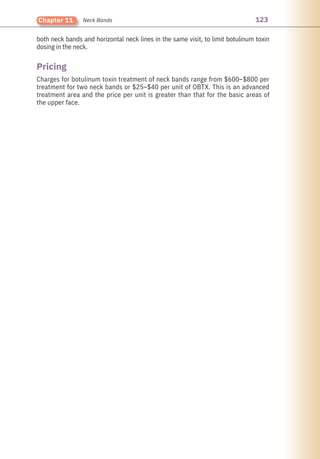 123
Chapter 11 Neck Bands
both neck bands and horizontal neck lines in the same visit, to limit botulinum toxin
dosing in the neck.
Charges for botulinum toxin treatment of neck bands range from $600–$800 per
treatment for two neck bands or $25–$40 per unit of OBTX. This is an advanced
treatment area and the price per unit is greater than that for the basic areas of
the upper face.
Pricing
 