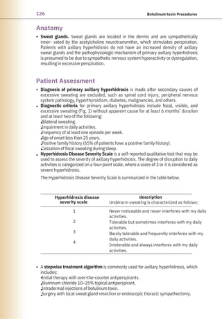 126 Botulinum toxin Procedures
Anatomy
Patient Assessment
•
•
•
•
•
•
•
•
•
•
•
•
•
•
•
Sweat glands. Sweat glands are located in the dermis and are sympathetically
inner- vated by the acetylcholine neurotransmitter, which stimulates perspiration.
Patients with axillary hyperhidrosis do not have an increased density of axillary
sweat glands and the pathophysiologic mechanism of primary axillary hyperhidrosis
is presumed to be due to sympathetic nervous system hyperactivity or dysregulation,
resulting in excessive perspiration.
Diagnosis of primary axillary hyperhidrosis is made after secondary causes of
excessive sweating are excluded, such as spinal cord injury, peripheral nervous
system pathology, hyperthyroidism, diabetes, malignancies, and others.
Diagnostic criteria for primary axillary hyperhidrosis include focal, visible, and
excessive sweating (Fig. 1) without apparent cause for at least 6 months’ duration
and at least two of the following:
Bilateral sweating.
Impairment in daily activities.
Frequency of at least one episode per week.
Age of onset less than 25 years.
Positive family history (65% of patients have a positive family history).
Cessation of focal sweating during sleep.
Hyperhidrosis Disease Severity Scale is a self-reported qualitative tool that may be
used to assess the severity of axillary hyperhidrosis. The degree of disruption to daily
activities is categorized on a four-point scale, where a score of 3 or 4 is considered as
severe hyperhidrosis.
The Hyperhidrosis Disease Severity Scale is summarized in the table below.
A stepwise treatment algorithm is commonly used for axillary hyperhidrosis, which
includes:
Initial therapy with over-the-counter antiperspirants.
Aluminum chloride 10–25% topical antiperspirant.
Intradermal injections of botulinum toxin.
Surgery with local sweat gland resection or endoscopic thoracic sympathectomy.
Hyperhidrosis disease
severity scale
description
1
2
3
4
Underarm sweating is characterized as follows:
Never noticeable and never interferes with my daily
activities.
Tolerable but sometimes interferes with my daily
activities.
Barely tolerable and frequently interferes with my
daily activities.
Intolerable and always interferes with my daily
activities.
 