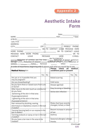 )
135
Aesthetic Intake
Form
Appendix 2
Are you breastfeeding?
Do you form thick or raised scars from cuts
or burns?
After injury to the skin (such as cuts/burns)
do you have:
Darkening of the skin in that area
(hyperpigmentation)
Lightening of the skin in that area
(hypopigmentation)
Hair removal by plucking, waxing,
electrolysis or depilatory creams in the last
4 weeks?
Tanning (tanning bed) or sun expose in the
last 4 weeks?
Tanning products or spray on tan in the last
2 weeks?
Do you have a tan now in the area to be
treated?
Keloid scarring
Cold sores
Herpes (genital)
Easy bruising or bleeding
Active skin infection
Moles that have recently
changed, itched, or bled
Recent increase in amount
of hair
Asthma
Seasonal allergies/ allergic
rhinitis
Date:________________
NAME: _______________________________________ AGE:_____________* Date
of Birth:________________
Last, First
ADDRESS: ____________________________________
CITY:_______________________ ZIP: ________________ MOBILE PHONE:
______________________________ OK TO CONTACT LEAVE MESSAGE HERE
HOME PHONE: _______________________________ OK TO CONTACT LEAVE
MESSAGE HERE WORK PHONE: _______________________________ OK TO
CONTACT LEAVE MESSAGE HERE E-MAIL:
______________________________________ OK TO CONTACT
OCCUPATION: __________________________ How did you hear about us?:
___________________________
In order of importance, beginning with 1, please rank what you would like to see
improved in your skin:
Are you or is it possible that you
may be pregnant?
Yes No Yes No
______ Reduction of wrinkles and fine lines ______ Reduction of brown spots/sun
damage ______ Reduction of oil/acne ______ Reduction of Hair ______ Reduction of
redness ______ Tattoo Removal ______ Other: _________
___________________________________
Medical History
Please check all medical
conditions past or present
(Continued
 
