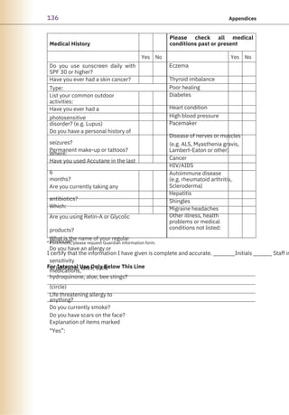 136 Appendices
Medical History
For Internal Use Only Below This Line
Please check all medical
conditions past or present
Yes No Yes No
Do you use sunscreen daily with
SPF 30 or higher?
Have you ever had a skin cancer?
Type:
List your common outdoor
activities:
Have you ever had a
photosensitive
disorder? (e.g. Lupus)
Do you have a personal history of
seizures?
Permanent make-up or tattoos?
Where:
Have you used Accutane in the last
6
months?
Are you currently taking any
antibiotics?
Which:
Are you using Retin-A or Glycolic
products?
What is the name of your regular
physician:
Do you have an allergy or
sensitivity
to lidocaine, latex, sulfa
medications,
hydroquinone, aloe, bee stings?
(circle)
Life threatening allergy to
anything?
Do you currently smoke?
Do you have scars on the face?
Explanation of items marked
“Yes”:
Eczema
Thyroid imbalance
Poor healing
Diabetes
Heart condition
High blood pressure
Pacemaker
Disease of nerves or muscles
(e.g. ALS, Myasthenia gravis,
Lambert-Eaton or other)
Cancer
HIV/AIDS
Autoimmune disease
(e.g. rheumatoid arthritis,
Scleroderma)
Hepatitis
Shingles
Migraine headaches
Other illness, health
problems or medical
conditions not listed:
I certify that the information I have given is complete and accurate. _______Initials ______ Staff in
* For minors, please request Guardian information form.
 