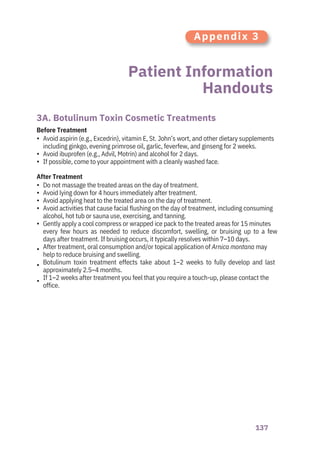 137
Patient Information
Handouts
3A. Botulinum Toxin Cosmetic Treatments
After Treatment
Before Treatment
•
•
•
•
•
•
•
•
•
•
•
Do not massage the treated areas on the day of treatment.
Avoid lying down for 4 hours immediately after treatment.
Avoid applying heat to the treated area on the day of treatment.
Avoid activities that cause facial flushing on the day of treatment, including consuming
alcohol, hot tub or sauna use, exercising, and tanning.
Gently apply a cool compress or wrapped ice pack to the treated areas for 15 minutes
every few hours as needed to reduce discomfort, swelling, or bruising up to a few
days after treatment. If bruising occurs, it typically resolves within 7–10 days.
After treatment, oral consumption and/or topical application of Arnica montana may
help to reduce bruising and swelling.
Botulinum toxin treatment effects take about 1–2 weeks to fully develop and last
approximately 2.5–4 months.
If 1–2 weeks after treatment you feel that you require a touch-up, please contact the
office.
Avoid aspirin (e.g., Excedrin), vitamin E, St. John’s wort, and other dietary supplements
including ginkgo, evening primrose oil, garlic, feverfew, and ginseng for 2 weeks.
Avoid ibuprofen (e.g., Advil, Motrin) and alcohol for 2 days.
If possible, come to your appointment with a cleanly washed face.
Appendix 3
 