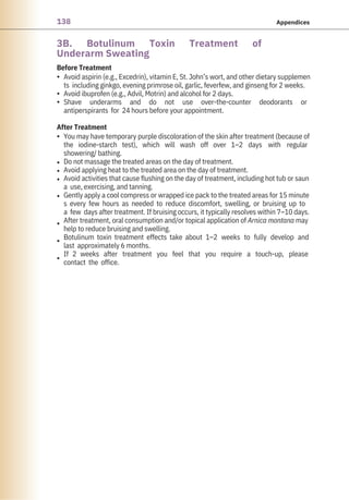 138 Appendices
3B. Botulinum Toxin Treatment of
Underarm Sweating
After Treatment
Before Treatment
•
•
•
•
•
•
•
•
•
•
•
You may have temporary purple discoloration of the skin after treatment (because of
the iodine-starch test), which will wash off over 1–2 days with regular
showering/ bathing.
Do not massage the treated areas on the day of treatment.
Avoid applying heat to the treated area on the day of treatment.
Avoid activities that cause flushing on the day of treatment, including hot tub or saun
a use, exercising, and tanning.
Gently apply a cool compress or wrapped ice pack to the treated areas for 15 minute
s every few hours as needed to reduce discomfort, swelling, or bruising up to
a few days after treatment. If bruising occurs, it typically resolves within 7–10 days.
After treatment, oral consumption and/or topical application of Arnica montana may
help to reduce bruising and swelling.
Botulinum toxin treatment effects take about 1–2 weeks to fully develop and
last approximately 6 months.
If 2 weeks after treatment you feel that you require a touch-up, please
contact the office.
Avoid aspirin (e.g., Excedrin), vitamin E, St. John’s wort, and other dietary supplemen
ts including ginkgo, evening primrose oil, garlic, feverfew, and ginseng for 2 weeks.
Avoid ibuprofen (e.g., Advil, Motrin) and alcohol for 2 days.
Shave underarms and do not use over-the-counter deodorants or
antiperspirants for 24 hours before your appointment.
 