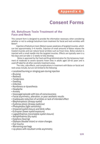 139
Consent Forms
4A. Botulinum Toxin Treatment of the
Face and Neck
This consent form is designed to provide the information necessary when considering
whether or not to undergo botulinum toxin treatment for facial and neck wrinkles with
Botox®.
Injection of botulinum toxin (Botox) causes weakness of targeted muscles, which
can last approximately 3–4 months. Injection of small amounts of Botox relaxes the
treated muscles and can reduce facial wrinkles such as frown lines. Botox solution is
injected with a small needle into the targeted muscles. Effects are typically seen in a
few days and can take 1–2 weeks to fully develop.
Botox is approved by the Food and Drug Administration for the temporary treat-
ment of moderate to severe dynamic frown lines in adults aged 18–65 years and is
used off-label for all other cosmetic treatment areas.
The risks, side effects, and complications in treatment with Botox on facial and
neck areas include, but are not limited to the following:
• Localized burning or stinging pain during injection
• Bruising
• Redness
• Tenderness
• Swelling
• Infection
• Numbness or dysesthesia
• Headache
• Anxiety
• Vasovagal episode with loss of consciousness
• Facial asymmetry, alteration, or poor aesthetic results
• Inadequate reduction of wrinkles or lack of intended effect
• Blepharoptosis (droopy eyelid)
• Eyebrow ptosis (droopy eyebrow)
• Photophobia (light sensitivity)
• Impaired eyelid closure and blink reflex
• Ectropian (lower eyelid exposure)
• Lagophthalmos (incomplete eyelid closure)
• Xerophthalmia (dry eyes)
• Epiphora (tearing)
• Diplopia (double vision) or vision changes
• Eye trauma
• Worsening eye bags
• Lip ptosis with resultant smile asymmetry
Appendix 4
 