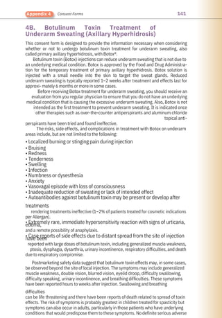 141
Appendix 4 Consent Forms
4B. Botulinum Toxin Treatment of
Underarm Sweating (Axillary Hyperhidrosis)
This consent form is designed to provide the information necessary when considering
whether or not to undergo botulinum toxin treatment for underarm sweating, also
called primary axillary hyperhidrosis, with Botox®.
Botulinum toxin (Botox) injections can reduce underarm sweating that is not due to
an underlying medical condition. Botox is approved by the Food and Drug Administra-
tion for the temporary treatment of primary axillary hyperhidrosis. Botox solution is
injected with a small needle into the skin to target the sweat glands. Reduced
underarm sweating is typically reported 1–2 weeks after treatment and effects last for
approxi- mately 6 months or more in some cases.
Before receiving Botox treatment for underarm sweating, you should receive an
evaluation from you regular physician to ensure that you do not have an underlying
medical condition that is causing the excessive underarm sweating. Also, Botox is not
intended as the first treatment to prevent underarm sweating. It is indicated once
other therapies such as over-the-counter antiperspirants and aluminum chloride
topical anti-
perspirants have been tried and found ineffective.
The risks, side effects, and complications in treatment with Botox on underarm
areas include, but are not limited to the following:
• Localized burning or stinging pain during injection
• Bruising
• Redness
• Tenderness
• Swelling
• Infection
• Numbness or dysesthesia
• Anxiety
• Vasovagal episode with loss of consciousness
• Inadequate reduction of sweating or lack of intended effect
• Autoantibodies against botulinum toxin may be present or develop after
treatments
rendering treatments ineffective (1–2% of patients treated for cosmetic indications
per Allergan).
• Extremely rare, immediate hypersensitivity reaction with signs of urticaria,
edema,
and a remote possibility of anaphylaxis.
• Case reports of side effects due to distant spread from the site of injection
have been
reported with large doses of botulinum toxin, including generalized muscle weakness,
ptosis, dysphagia, dysarthria, urinary incontinence, respiratory difficulties, and death
due to respiratory compromise.
Postmarketing safety data suggest that botulinum toxin effects may, in some cases,
be observed beyond the site of local injection. The symptoms may include generalized
muscle weakness, double vision, blurred vision, eyelid droop, difficulty swallowing,
difficulty speaking, urinary incontinence, and breathing difficulties. These symptoms
have been reported hours to weeks after injection. Swallowing and breathing
difficulties
can be life threatening and there have been reports of death related to spread of toxin
effects. The risk of symptoms is probably greatest in children treated for spasticity but
symptoms can also occur in adults, particularly in those patients who have underlying
conditions that would predispose them to these symptoms. No definite serious adverse
 