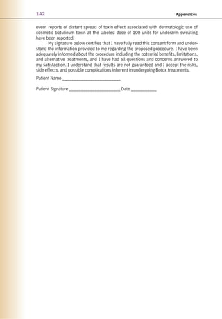 142 Appendices
event reports of distant spread of toxin effect associated with dermatologic use of
cosmetic botulinum toxin at the labeled dose of 100 units for underarm sweating
have been reported.
My signature below certifies that I have fully read this consent form and under-
stand the information provided to me regarding the proposed procedure. I have been
adequately informed about the procedure including the potential benefits, limitations,
and alternative treatments, and I have had all questions and concerns answered to
my satisfaction. I understand that results are not guaranteed and I accept the risks,
side effects, and possible complications inherent in undergoing Botox treatments.
Patient Name _________________________
Patient Signature ______________________ Date ___________
 