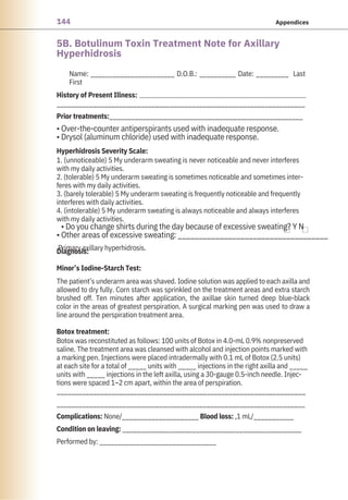 144 Appendices
5B. Botulinum Toxin Treatment Note for Axillary
Hyperhidrosis
Name: _______________________ D.O.B.: __________ Date: _________ Last
First
____________________________________________________________________
Prior treatments:_____________________________________________________
• Over-the-counter antiperspirants used with inadequate response.
• Drysol (aluminum chloride) used with inadequate response.
1. (unnoticeable) 5 My underarm sweating is never noticeable and never interferes
with my daily activities.
2. (tolerable) 5 My underarm sweating is sometimes noticeable and sometimes inter-
feres with my daily activities.
3. (barely tolerable) 5 My underarm sweating is frequently noticeable and frequently
interferes with daily activities.
4. (intolerable) 5 My underarm sweating is always noticeable and always interferes
with my daily activities.
• Do you change shirts during the day because of excessive sweating? Y N
• Other areas of excessive sweating: ____________________________________
Primary axillary hyperhidrosis.
Botox was reconstituted as follows: 100 units of Botox in 4.0-mL 0.9% nonpreserved
saline. The treatment area was cleansed with alcohol and injection points marked with
a marking pen. Injections were placed intradermally with 0.1 mL of Botox (2.5 units)
at each site for a total of _____ units with _____ injections in the right axilla and _____
units with _____ injections in the left axilla, using a 30-gauge 0.5-inch needle. Injec-
tions were spaced 1–2 cm apart, within the area of perspiration.
____________________________________________________________________
____________________________________________________________________
Complications: None/_____________________ Blood loss: ,1 mL/___________
Condition on leaving: _________________________________________________
Performed by: ________________________________
The patient’s underarm area was shaved. Iodine solution was applied to each axilla and
allowed to dry fully. Corn starch was sprinkled on the treatment areas and extra starch
brushed off. Ten minutes after application, the axillae skin turned deep blue-black
color in the areas of greatest perspiration. A surgical marking pen was used to draw a
line around the perspiration treatment area.
Botox treatment:
History of Present Illness:
Diagnosis:
Minor’s Iodine-Starch Test:
Hyperhidrosis Severity Scale:
 