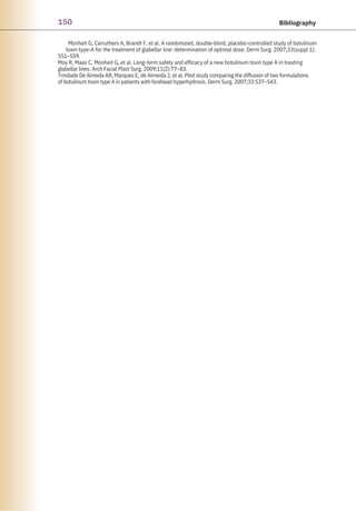 150 Bibliography
Monheit G, Carruthers A, Brandt F, et al. A randomized, double-blind, placebo-controlled study of botulinum
toxin type-A for the treatment of glabellar line: determination of optimal dose. Derm Surg. 2007;33(suppl 1):
S51–S59.
Moy R, Maas C, Monheit G, et al. Long-term safety and efficacy of a new botulinum toxin type A in treating
glabellar lines. Arch Facial Plast Surg. 2009;11(2):77–83.
Trindade De Almeda AR, Marques E, de Almeida J, et al. Pilot study comparing the diffusion of two formulations
of botulinum toxin type A in patients with forehead hyperhydrosis. Derm Surg. 2007;33:S37–S43.
 