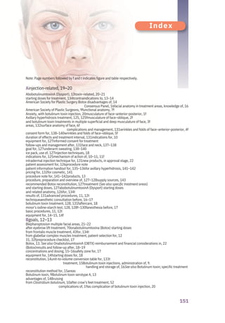151
Index
Note: Page numbers followed by f and t indicates figure and table respectively.
Ainjection-related, 19–20
AbobotulinumtoxinA (Dysport), 13toxin–related, 20–21
starting doses for treatment, 134tcontraindications to, 13–14
American Society for Plastic Surgery Botox disadvantages of, 14
Consensus Panel, 16facial anatomy in treatment areas, knowledge of, 16
American Society of Plastic Surgeons, 9functional anatomy, 7f
Anxiety, with botulinum toxin injection, 20musculature of face–anterior-posterior, 1f
Axillary hyperhidrosis treatment, 125, 125fmusculature of face–oblique, 2f
and botulinum toxin treatments in multiple superficial and deep musculature of face, 3f
areas, 132surface anatomy of face, 6f
complications and management, 131wrinkles and folds of face–anterior-posterior, 4f
consent form for, 138–140wrinkles and folds of face–oblique, 5f
duration of effects and treatment interval, 131indications for, 10
equipment for, 127informed consent for treatment
follow-ups and management after, 131face and neck, 137–138
goal for, 127underarm sweating, 138–140
ice pack, use of, 127injection techniques, 18
indications for, 125mechanism of action of, 10–11, 11f
intradermal injection technique for, 131new products, in approval stage, 22
patient assessment for, 126procedure note
patient information handout for, 135–136for axillary hyperhidrosis, 141–142
pricing for, 132for cosmetic, 141
procedure note for, 141–142products, 13
procedure, preparation and overview of, 127–128supply sources, 143
recommended Botox reconstitution, 127treatment (See also specific treatment areas)
and starting doses, 127abobotulinumtoxinA (Dysport) starting doses
and related anatomy, 126for, 134t
results of, 131advanced procedures, 11, 12t
techniqueaesthetic consultation before, 16–17
botulinum toxin treatment, 128, 131faftercare, 18
minor’s iodine-starch test, 128, 128f–130fanesthesia before, 17
basic procedures, 11, 12t
equipment for, 14–15, 14f
Bgoals, 12–13
Blepharoptosisin multiple facial areas, 21–22
after eyebrow lift treatment, 70onabotulinumtoxina (Botox) starting doses
from frontalis muscle treatment, 43for, 134t
from glabellar complex muscles treatment, patient selection for, 12
31, 32fpreprocedure checklist, 17
Botox, 13. See also OnabotulinumtoxinA (OBTX) reimbursement and financial considerations in, 22
(Botox)results and follow-up after, 18–19
concentrations and dosing, 15–16safety zone for, 17
equipment for, 14fstarting doses for, 18
reconstitution, 14unit-to-volume conversion table for, 133t
treatment, 15Botulinum toxin injections, administration of, 9.
handling and storage of, 16See also Botulinum toxin; specific treatment
reconstitution method for, 15areas
Botulinum toxin, 9Botulinum toxin serotype A, 13
advantages of, 14Bruising
from Clostridium botulinum, 10after crow’s feet treatment, 52
complications of, 19as complication of botulinum toxin injection, 20
 
