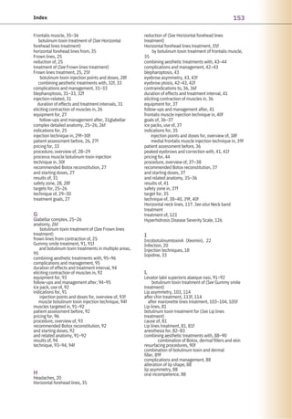 153
Index
H
Headaches, 20
Horizontal forehead lines, 35
Frontalis muscle, 35–36
botulinum toxin treatment of (See Horizontal
forehead lines treatment)
horizontal forehead lines from, 35
Frown lines, 25
reduction of, 25
treatment of (See Frown lines treatment)
Frown lines treatment, 25, 25f
botulinum toxin injection points and doses, 28f
combining aesthetic treatments with, 32f, 33
complications and management, 31–33
blepharoptosis, 31–33, 32f
injection-related, 31
duration of effects and treatment intervals, 31
eliciting contraction of muscles in, 26
equipment for, 27
follow-ups and management after, 31glabellar
complex detailed anatomy, 25–26, 26f
indications for, 25
injection technique in, 29f–30f
patient assessment before, 26, 27f
pricing for, 33
procedure, overview of, 28–29
procerus muscle botulinum toxin injection
technique in, 30f
recommended Botox reconstitution, 27
and starting doses, 27
results of, 31
safety zone, 28, 28f
targets for, 25–26
technique of, 29–30
treatment goals, 27
G
Glabellar complex, 25–26
anatomy, 26f
botulinum toxin treatment of (See Frown lines
treatment)
frown lines from contraction of, 25
Gummy smile treatment, 91, 91f
and botulinum toxin treatments in multiple areas,
95
combining aesthetic treatments with, 95–96
complications and management, 95
duration of effects and treatment interval, 94
eliciting contraction of muscles in, 92
equipment for, 93
follow-ups and management after, 94–95
ice pack, use of, 92
indications for, 91
injection points and doses for, overview of, 93f
muscle botulinum toxin injection technique, 94f
muscles targeted in, 91–92
patient assessment before, 92
pricing for, 96
procedure, overview of, 93
recommended Botox reconstitution, 92
and starting doses, 92
and related anatomy, 91–92
results of, 94
technique, 93–94, 94f
I
IncobotulinumtoxinA (Xeomin), 22
Infection, 20
Injection techniques, 18
Iopidine, 33
L
Levator labii superioris alaeque nasi, 91–92
botulinum toxin treatment of (See Gummy smile
treatment)
Lip asymmetry, 103, 114
after chin treatment, 113f, 114
after marionette lines treatment, 103–104, 105f
Lip lines, 81
botulinum toxin treatment for (See Lip lines
treatment)
cause of, 81
Lip lines treatment, 81, 81f
anesthesia for, 82–83
combining aesthetic treatments with, 88–90
combination of Botox, dermal fillers and skin
resurfacing procedures, 90f
combination of botulinum toxin and dermal
filler, 89f
complications and management, 88
alteration of lip shape, 88
lip asymmetry, 88
oral incompetence, 88
reduction of (See Horizontal forehead lines
treatment)
Horizontal forehead lines treatment, 35f
by botulinum toxin treatment of frontalis muscle,
35
combining aesthetic treatments with, 43–44
complications and management, 42–43
blepharoptosis, 43
eyebrow asymmetry, 43, 43f
eyebrow ptosis, 42–43, 42f
contraindications to, 36, 36f
duration of effects and treatment interval, 41
eliciting contraction of muscles in, 36
equipment for, 37
follow-ups and management after, 41
frontalis muscle injection technique in, 40f
goals of, 36–37
ice packs, use of, 37
indications for, 35
injection points and doses for, overview of, 38f
medial frontalis muscle injection technique in, 39f
patient assessment before, 36
peaked eyebrows and correction with, 41, 41f
pricing for, 44
procedure, overview of, 37–38
recommended Botox reconstitution, 37
and starting doses, 37
and related anatomy, 35–36
results of, 41
safety zone in, 37f
target for, 35
technique of, 38–40, 39f, 40f
Horizontal neck lines, 117. See also Neck band
treatment
treatment of, 123
Hyperhidrosis Disease Severity Scale, 126
 