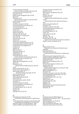 154 Index
Lip lines treatment (continued)
duration of effects and treatment interval, 87
eliciting contraction of muscles in, 82
equipment for, 83
follow-ups and management after, 87–88
goal of, 82
indications for, 81
injection points and doses in, overview of, 85f
patient assessment in, 82
pricing for, 90
procedure, overview of, 84–86
recommended Botox reconstitution, 82
and starting doses, 82
and related anatomy, 81–82
results of, 87
safety zone for, 84f
target muscle for, 82
technique, 85f, 86–87, 86f
and treatments in multiple areas
lower face, 88
upper and lower lips, 88
Lip ptosis, 95
Lipstick lines. See Lip lines
Lower eyelid wrinkles treatment, 55, 55f
combining aesthetic treatments with, 64
complications and management, 64
ectropion, 64
epiphora, 64
globe trauma, 64
infraocular festoons, 64
lagophthalmos, 64
xerophthalmia, 64
contraindications for, 55–56
duration of effects and treatment interval, 63
eliciting contraction of muscles in, 60
equipment for, 60
follow-ups and management in, 63–64
goal of, 60
indications for, 55
injection points and OBTX doses for, overview
of, 61f
patient assessment for, 57–59
dynamic lower eyelid wrinkles, 57
facial surgery history, 57
infraorbital festoons (eye bags), 59, 59f
jelly roll, presence of, 57
lagophthalmos, 59, 59f
lower eyelid elasticity, 58, 58f
scleral show, 59
skin laxity of lower eyelids, 58, 58f
pricing for, 64
procedure, overview of, 60–61
recommended Botox reconstitution, 60
and starting doses, 60
and related anatomy, 56–57, 56f, 57f
results of, 63
target for, 56
technique, 61–62, 61f–63f
M
Marionette lines treatment, 97, 97f
and botulinum toxin treatments in multiple areas,
104
combining aesthetic treatments with, 104–105, 105f
complications and management, 103–104, 104f
depressor anguli oris muscle palpation in, 100f
duration of effects and treatment interval, 102
O
OnabotulinumtoxinA (OBTX) (Botox), 13
starting doses for treatment, 134t (
treatment areas)
Oral incompetence, 21, 79, 88, 95
after chin treatment, 114
after marionette lines treatment, 104
Orbicularis oculi muscle, 45–46, 56–57
eliciting contraction of muscles in, 98
equipment for, 99
follow-ups and management after, 103
goals of, 98
ice pack, use of, 99
indications for, 97
injection points and OBTX doses for, overview
of, 101f
muscle botulinum toxin injection technique in,
102f
patient assessment before, 98
pricing for, 105
procedure, overview of, 99–100
recommended Botox reconstitution, 98
and starting doses, 99
and related anatomy, 97–98
results, 102
safety zone, 99–100, 99f
target for, 98
technique, 100–101
Mentalis muscle, 107, 108
botulinum toxin treatment of (See Chin treatment)
Mueller’s muscle, contraction of, 33
N
Nasalis muscle, 73–74
botulinum toxin treatment of (See Bunny lines
treatment)
bunny lines from, 73
Neck band treatment, 115
and botulinum toxin treatments in multiple areas,
122
complications and management after, 122
duration of effects and treatment interval, 121
eliciting contraction of muscles in, 117
equipment for, 119
follow-ups and management after, 122
goal of, 117
and horizontal neck lines treatment, 123
ice pack, use of, 119
indications for, 115
injection points and doses for, overview of, 120f
injection technique, 120f
patient assessment for, 117
pricing for, 123
procedure, overview of, 119–121, 119f, 120f
recommended Botox reconstitution, 117–118
and starting doses, 118
and related anatomy, 115–117, 116f
results of, 121
safety zone for, 119f
skin laxity and, 117, 118f
target for, 117
technique, 121
Necklace lines. See also Horizontal neck lines
Neck weakness, 122
Numbness, 20
See also specific
 