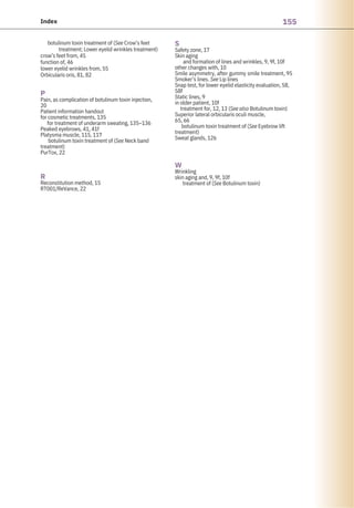 155
Index
R
Reconstitution method, 15
RT001/ReVance, 22
botulinum toxin treatment of (See Crow’s feet
treatment; Lower eyelid wrinkles treatment)
crow’s feet from, 45
function of, 46
lower eyelid wrinkles from, 55
Orbicularis oris, 81, 82
P
Pain, as complication of botulinum toxin injection,
20
Patient information handout
for cosmetic treatments, 135
for treatment of underarm sweating, 135–136
Peaked eyebrows, 41, 41f
Platysma muscle, 115, 117
botulinum toxin treatment of (See Neck band
treatment)
PurTox, 22
W
Wrinkling
skin aging and, 9, 9f, 10f
treatment of (See Botulinum toxin)
S
Safety zone, 17
Skin aging
and formation of lines and wrinkles, 9, 9f, 10f
other changes with, 10
Smile asymmetry, after gummy smile treatment, 95
Smoker’s lines. See Lip lines
Snap test, for lower eyelid elasticity evaluation, 58,
58f
Static lines, 9
in older patient, 10f
treatment for, 12, 13 (See also Botulinum toxin)
Superior lateral orbicularis oculi muscle,
65, 66
botulinum toxin treatment of (See Eyebrow lift
treatment)
Sweat glands, 126
 