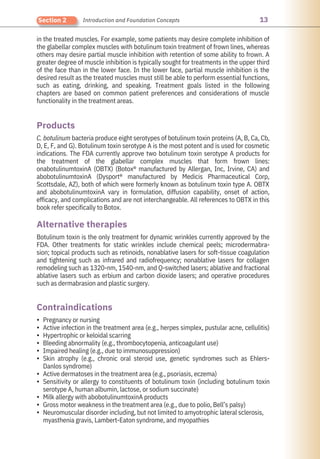 13
Section 2 Introduction and Foundation Concepts
Botulinum toxin is the only treatment for dynamic wrinkles currently approved by the
FDA. Other treatments for static wrinkles include chemical peels; microdermabra-
sion; topical products such as retinoids, nonablative lasers for soft-tissue coagulation
and tightening such as infrared and radiofrequency; nonablative lasers for collagen
remodeling such as 1320-nm, 1540-nm, and Q-switched lasers; ablative and fractional
ablative lasers such as erbium and carbon dioxide lasers; and operative procedures
such as dermabrasion and plastic surgery.
in the treated muscles. For example, some patients may desire complete inhibition of
the glabellar complex muscles with botulinum toxin treatment of frown lines, whereas
others may desire partial muscle inhibition with retention of some ability to frown. A
greater degree of muscle inhibition is typically sought for treatments in the upper third
of the face than in the lower face. In the lower face, partial muscle inhibition is the
desired result as the treated muscles must still be able to perform essential functions,
such as eating, drinking, and speaking. Treatment goals listed in the following
chapters are based on common patient preferences and considerations of muscle
functionality in the treatment areas.
C. botulinum bacteria produce eight serotypes of botulinum toxin proteins (A, B, Ca, Cb,
D, E, F, and G). Botulinum toxin serotype A is the most potent and is used for cosmetic
indications. The FDA currently approve two botulinum toxin serotype A products for
the treatment of the glabellar complex muscles that form frown lines:
onabotulinumtoxinA (OBTX) (Botox® manufactured by Allergan, Inc, Irvine, CA) and
abobotulinumtoxinA (Dysport® manufactured by Medicis Pharmaceutical Corp,
Scottsdale, AZ), both of which were formerly known as botulinum toxin type A. OBTX
and abobotulinumtoxinA vary in formulation, diffusion capability, onset of action,
efficacy, and complications and are not interchangeable. All references to OBTX in this
book refer specifically to Botox.
Pregnancy or nursing
Active infection in the treatment area (e.g., herpes simplex, pustular acne, cellulitis)
Hypertrophic or keloidal scarring
Bleeding abnormality (e.g., thrombocytopenia, anticoagulant use)
Impaired healing (e.g., due to immunosuppression)
Skin atrophy (e.g., chronic oral steroid use, genetic syndromes such as Ehlers-
Danlos syndrome)
Active dermatoses in the treatment area (e.g., psoriasis, eczema)
Sensitivity or allergy to constituents of botulinum toxin (including botulinum toxin
serotype A, human albumin, lactose, or sodium succinate)
Milk allergy with abobotulinumtoxinA products
Gross motor weakness in the treatment area (e.g., due to polio, Bell’s palsy)
Neuromuscular disorder including, but not limited to amyotrophic lateral sclerosis,
myasthenia gravis, Lambert-Eaton syndrome, and myopathies
Products
Contraindications
Alternative therapies
•
•
•
•
•
•
•
•
•
•
•
 