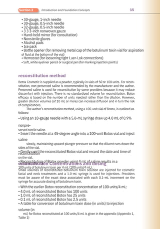 15
Section 2 Introduction and Foundation Concepts
• 30-gauge, 1-inch needle
• 30-gauge, 0.5-inch needle
• 32-gauge, 0.5-inch needle
• 3 3 3-inch nonwoven gauze
• Hand-held mirror (for consultation)
• Nonsterile gloves
• Alcohol pads
• Ice pack
• Bottle opener (for removing metal cap of the botulinum toxin vial for aspiration
of fluid at the bottom of the vial)
• Hemostat (for loosening tight Luer-Lok connections)
• Soft, white eyeliner pencil or surgical pen (for marking injection points)
Small volumes of reconstituted botulinum toxin solution are injected for cosmetic
facial and neck treatments and a 1.0-mL syringe is used for injections. Providers
must be aware of the exact dose associated with each 0.1-mL increment on the
syringe for accurate dosing of botulinum toxin.
• With the earlier Botox reconstitution concentration of 100 units/4 mL:
• 4.0 mL of reconstituted Botox has 100 units
• 1.0 mL of reconstituted Botox has 25 units
• 0.1 mL of reconstituted Botox has 2.5 units
• A table for conversion of botulinum toxin dose (in units) to injection
volume (in
mL) for Botox reconstituted at 100 units/4 mL is given in the appendix (Appendix 1,
Table 1)
Botox Cosmetic is supplied as a powder, typically in vials of 50 or 100 units. For recon-
stitution, non-preserved saline is recommended by the manufacturer and the author.
Preserved saline is used for reconstitution by some providers because it may reduce
discomfort with injection. There is no standardized volume for reconstitution. Botox
efficacy is based on the number of units injected rather than the dilution. However,
greater dilution volumes (of 10 mL or more) can increase diffusion and in turn the risk
of complications.
The author’s reconstitution method, using a 100-unit vial of Botox, is outlined as
follows:
• Using an 18-gauge needle with a 5.0-mL syringe draw up 4.0 mL of 0.9%
nonpre-
served sterile saline.
• Insert the needle at a 45-degree angle into a 100-unit Botox vial and inject
saline
slowly, maintaining upward plunger pressure so that the diluent runs down the
sides of the vial.
• Gently swirl the reconstituted Botox vial and record the date and time of
reconstitution
on the vial.
• Reconstitution of Botox powder using 4 mL of saline results in a
concentration of
100 units of botulinum toxin per 4 mL (100 units/4 mL).
reconstitution method
reconstitution Concentrations and dosing
 