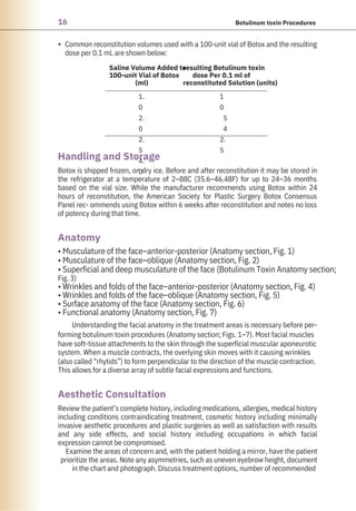 16 Botulinum toxin Procedures
• Common reconstitution volumes used with a 100-unit vial of Botox and the resulting
dose per 0.1 mL are shown below:
Review the patient’s complete history, including medications, allergies, medical history
including conditions contraindicating treatment, cosmetic history including minimally
invasive aesthetic procedures and plastic surgeries as well as satisfaction with results
and any side effects, and social history including occupations in which facial
expression cannot be compromised.
Examine the areas of concern and, with the patient holding a mirror, have the patient
prioritize the areas. Note any asymmetries, such as uneven eyebrow height, document
in the chart and photograph. Discuss treatment options, number of recommended
• Musculature of the face–anterior-posterior (Anatomy section, Fig. 1)
• Musculature of the face–oblique (Anatomy section, Fig. 2)
• Superficial and deep musculature of the face (Botulinum Toxin Anatomy section;
Fig. 3)
• Wrinkles and folds of the face–anterior-posterior (Anatomy section, Fig. 4)
• Wrinkles and folds of the face–oblique (Anatomy section, Fig. 5)
• Surface anatomy of the face (Anatomy section, Fig. 6)
• Functional anatomy (Anatomy section, Fig. 7)
Understanding the facial anatomy in the treatment areas is necessary before per-
forming botulinum toxin procedures (Anatomy section; Figs. 1–7). Most facial muscles
have soft-tissue attachments to the skin through the superficial muscular aponeurotic
system. When a muscle contracts, the overlying skin moves with it causing wrinkles
(also called “rhytids”) to form perpendicular to the direction of the muscle contraction.
This allows for a diverse array of subtle facial expressions and functions.
Botox is shipped frozen, on dry ice. Before and after reconstitution it may be stored in
the refrigerator at a temperature of 2–88C (35.6–46.48F) for up to 24–36 months
based on the vial size. While the manufacturer recommends using Botox within 24
hours of reconstitution, the American Society for Plastic Surgery Botox Consensus
Panel rec- ommends using Botox within 6 weeks after reconstitution and notes no loss
of potency during that time.
Saline Volume Added to
100-unit Vial of Botox
(ml)
resulting Botulinum toxin
dose Per 0.1 ml of
reconstituted Solution (units)
1.
0
2.
0
2.
5
4.
0
1
0
5
4
2.
5
Anatomy
Handling and Storage
Aesthetic Consultation
 