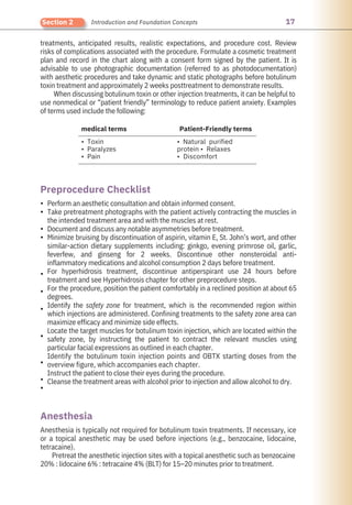 17
Section 2 Introduction and Foundation Concepts
treatments, anticipated results, realistic expectations, and procedure cost. Review
risks of complications associated with the procedure. Formulate a cosmetic treatment
plan and record in the chart along with a consent form signed by the patient. It is
advisable to use photographic documentation (referred to as photodocumentation)
with aesthetic procedures and take dynamic and static photographs before botulinum
toxin treatment and approximately 2 weeks posttreatment to demonstrate results.
When discussing botulinum toxin or other injection treatments, it can be helpful to
use nonmedical or “patient friendly” terminology to reduce patient anxiety. Examples
of terms used include the following:
Anesthesia is typically not required for botulinum toxin treatments. If necessary, ice
or a topical anesthetic may be used before injections (e.g., benzocaine, lidocaine,
tetracaine).
Pretreat the anesthetic injection sites with a topical anesthetic such as benzocaine
20% : lidocaine 6% : tetracaine 4% (BLT) for 15–20 minutes prior to treatment.
Perform an aesthetic consultation and obtain informed consent.
Take pretreatment photographs with the patient actively contracting the muscles in
the intended treatment area and with the muscles at rest.
Document and discuss any notable asymmetries before treatment.
Minimize bruising by discontinuation of aspirin, vitamin E, St. John’s wort, and other
similar-action dietary supplements including: ginkgo, evening primrose oil, garlic,
feverfew, and ginseng for 2 weeks. Discontinue other nonsteroidal anti-
inflammatory medications and alcohol consumption 2 days before treatment.
For hyperhidrosis treatment, discontinue antiperspirant use 24 hours before
treatment and see Hyperhidrosis chapter for other preprocedure steps.
For the procedure, position the patient comfortably in a reclined position at about 65
degrees.
Identify the safety zone for treatment, which is the recommended region within
which injections are administered. Confining treatments to the safety zone area can
maximize efficacy and minimize side effects.
Locate the target muscles for botulinum toxin injection, which are located within the
safety zone, by instructing the patient to contract the relevant muscles using
particular facial expressions as outlined in each chapter.
Identify the botulinum toxin injection points and OBTX starting doses from the
overview figure, which accompanies each chapter.
Instruct the patient to close their eyes during the procedure.
Cleanse the treatment areas with alcohol prior to injection and allow alcohol to dry.
medical terms Patient-Friendly terms
• Toxin
• Paralyzes
• Pain
• Natural purified
protein • Relaxes
• Discomfort
Anesthesia
Preprocedure Checklist
•
•
•
•
•
•
•
•
•
•
•
 