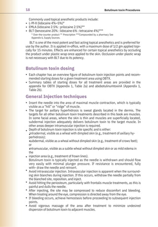 18 Botulinum toxin Procedures
Commonly used topical anesthetic products include:
L-M-X (lidocaine 4%–5%)*
EMLA (lidocaine 2.5% : prilocaine 2.5%)**
BLT (benzocaine 20% : lidocaine 6% : tetracaine 4%)***
BLT is one of the most potent and fast acting topical anesthetics and is preferred for
use by the author. It is applied in-office, with a maximum dose of 1/2 gm applied topi-
cally for 15 minutes. Effects are enhanced for certain topical anesthetics by occluding
the product under plastic wrap once applied to the skin. Occlusion under plastic wrap
is not necessary with BLT due to its potency.
Insert the needle into the area of maximal muscle contraction, which is typically
visible as a “hill” or “ridge” of muscle.
The target for axillary hyperhidrosis is sweat glands located in the dermis. The
targets for all other botulinum toxin treatments described in this book are muscles.
In some facial areas, where the skin is thin and muscles are superficially located,
subdermal injection adequately delivers botulinum toxin to the target muscle. In
other areas deeper intramuscular injection is required.
Depth of botulinum toxin injection is site specific and is either:
intradermal, visible as a wheal with dimpled skin (e.g., treatment of axillary hy-
perhidrosis);
subdermal, visible as a wheal without dimpled skin (e.g., treatment of crows feet);
or
intramuscular, visible as a subtle wheal without dimpled skin or as mild edema in
the
injection area (e.g., treatment of frown lines).
Botulinum toxin is typically injected as the needle is withdrawn and should flow
very easily with minimal plunger pressure. If resistance is encountered, fully
with- draw the needle and reinsert.
Avoid intravascular injection. Intravascular injection is apparent when the surround-
ing skin blanches during injection. If this occurs, withdraw the needle partially from
the blanched site, reposition, and inject.
Avoid hitting the periosteum, particularly with frontalis muscle treatments, as this is
painful and dulls the needle.
After injecting, the site may be compressed to reduce discomfort and bleeding.
When treating around the eye, compression is directed away from the eye.
If bleeding occurs, achieve hemostasis before proceeding to subsequent injection
points.
Avoid vigorous massage of the area after treatment to minimize undesired
dispersion of botulinum toxin to adjacent muscles.
Each chapter has an overview figure of botulinum toxin injection points and recom-
mended starting doses for a given treatment area using OBTX.
Summary tables of starting doses for all treatment areas are provided in the
appendix for OBTX (Appendix 1, Table 2a) and abobotulinumtoxinA (Appendix 1,
Table 2b).
•
•
•
•
•
•
•
•
•
•
•
•
•
•
•
•
•
* Over-the-counter product ** Prescription ***Compounded by a pharmacy See
Appendix 6, Supply Sources.
Botulinum toxin dosing
General Injection techniques
 
