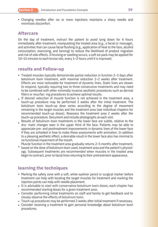 19
Section 2 Introduction and Foundation Concepts
•
•
•
•
•
•
•
•
•
•
Marking the safety zone with a soft, white eyeliner pencil or surgical marker before
treatment can help with locating the target muscles for treatment and marking the
injection points can help with needle placement.
It is advisable to start with conservative botulinum toxin doses; each chapter has
recommended starting doses for a given treatment area.
Consider performing initial treatments on staff and family to get feedback and to
closely observe the effects of botulinum toxin.
Touch-up procedures may be performed 2 weeks after initial treatment if necessary.
Consider receiving a treatment to gain personal knowledge about botulinum toxin
procedures.
On the day of treatment, instruct the patient to avoid lying down for 4 hours
immediately after treatment, manipulating the treated area (e.g., a facial or massage),
and activities that can cause facial flushing (e.g., application of heat to the face, alcohol
consumption, exercising, and tanning) to reduce the likelihood of product migration
and risk of side effects. If bruising or swelling occurs, a soft ice pack may be applied for
10–15 minutes to each bruise site, every 1–2 hours until it is improved.
Changing needles after six or more injections maintains a sharp needle and
minimizes discomfort.
Treated muscles typically demonstrate partial reduction in function 2–3 days after
botulinum toxin treatment, with maximal reduction 1–2 weeks after treatment.
Effects are most noticeable for treatment of dynamic lines. Static lines are slower
to respond, typically requiring two to three consecutive treatments and may need
to be combined with other minimally invasive aesthetic procedures such as dermal
fillers or resurfac- ing procedures to achieve optimal results.
If desired reduction of muscle function is not achieved in the treatment area, a
touch-up procedure may be performed 2 weeks after the initial treatment. The
botulinum toxin touch-up dose varies according to the degree of movement
remaining in the target muscles and the treatment area (see individual chapters for
recommended touch-up doses). Reassess the treatment area 2 weeks after the
touch-up procedure. Document and include photographs at each visit.
Results of botulinum toxin treatments in the lower face are subtle, relative to the
dra- matic changes seen in the upper third of the face. Patients may be able to
appreciate pre- and posttreatment improvements in dynamic lines of the lower face
if they are schooled in how to make these assessments with animation. In addition
to a pleasing aesthetic effect, a desirable result in the lower face also has minimal to
no functional impairment of the mouth.
Muscle function in the treatment area gradually returns 2–5 months after treatment,
based on the dose of botulinum toxin used, treatment area and the patient’s physiol-
ogy. Subsequent treatments are recommended when muscles in the treated area
begin to contract, prior to facial lines returning to their pretreatment appearance.
Aftercare
results and Follow-up
learning the techniques
 