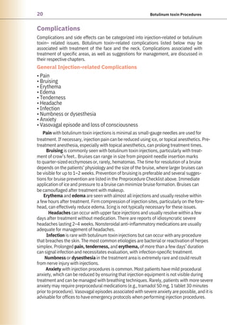 20 Botulinum toxin Procedures
Complications
Complications and side effects can be categorized into injection-related or botulinum
toxin– related issues. Botulinum toxin–related complications listed below may be
associated with treatment of the face and the neck. Complications associated with
treatment of specific areas, as well as suggestions for management, are discussed in
their respective chapters.
• Pain
• Bruising
• Erythema
• Edema
• Tenderness
• Headache
• Infection
• Numbness or dysesthesia
• Anxiety
• Vasovagal episode and loss of consciousness
Pain with botulinum toxin injections is minimal as small-gauge needles are used for
treatment. If necessary, injection pain can be reduced using ice, or topical anesthetics. Pre-
treatment anesthesia, especially with topical anesthetics, can prolong treatment times.
Bruising is commonly seen with botulinum toxin injections, particularly with treat-
ment of crow’s feet.. Bruises can range in size from pinpoint needle insertion marks
to quarter-sized ecchymoses or, rarely, hematomas. The time for resolution of a bruise
depends on the patients’ physiology and the size of the bruise, where larger bruises can
be visible for up to 1–2 weeks. Prevention of bruising is preferable and several sugges-
tions for bruise prevention are listed in the Preprocedure Checklist above. Immediate
application of ice and pressure to a bruise can minimize bruise formation. Bruises can
be camouflaged after treatment with makeup.
Erythema and edema are seen with almost all injections and usually resolve within
a few hours after treatment. Firm compression of injection sites, particularly on the fore-
head, can effectively reduce edema. Icing is not typically necessary for these issues.
Headaches can occur with upper face injections and usually resolve within a few
days after treatment without medication. There are reports of idiosyncratic severe
headaches lasting 2–4 weeks. Nonsteroidal anti-inflammatory medications are usually
adequate for management of headaches.
Infection is rare with botulinum toxin injections but can occur with any procedure
that breaches the skin. The most common etiologies are bacterial or reactivation of herpes
simplex. Prolonged pain, tenderness, and erythema, of more than a few days’ duration
can signal infection and necessitates evaluation, with infection-specific treatment.
Numbness or dysesthesia in the treatment area is extremely rare and could result
from nerve injury with injections.
Anxiety with injection procedures is common. Most patients have mild procedural
anxiety, which can be reduced by ensuring that injection equipment is not visible during
treatment and can be managed with breathing techniques. Rarely, patients with more severe
anxiety may require preprocedural medications (e.g., tramadol 50 mg, 1 tablet 30 minutes
prior to procedure). Vasovagal episodes associated with severe anxiety are possible, and it is
advisable for offices to have emergency protocols when performing injection procedures.
General Injection-related Complications
 