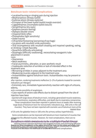 21
Section 2 Introduction and Foundation Concepts
Botulinum toxin–related Complications
Botulinum toxin treatments in the upper third of the face can be safely and easily com-
bined with treatment in the lower face during a given visit.
• Localized burning or stinging pain during injection
• Blepharoptosis (droopy eyelid)
• Eyebrow ptosis (droopy eyebrow)
• Ectropion of the lower eyelid (eyelid margin eversion)
• Lagophthalmos (incomplete eyelid closure)
• Xerophthalmia (dry eyes)
• Epiphora (excess tearing)
• Diplopia (double vision)
• Impaired blink reflex
• Photophobia (light sensitivity)
• Globe trauma
• Infraorbital festooning (worsening of eye bags)
• Lip ptosis with resultant smile asymmetry
• Oral incompetence with resultant drooling and impaired speaking, eating,
or drinking • Cheek flaccidity
• Dysarthria (difficulty articulating)
• Dysphagia (difficulty swallowing), necessitating nasogastric tube
placement in severe
cases
• Hoarseness
• Neck weakness
• Facial asymmetry, alteration, or poor aesthetic result
• Inadequate reduction of wrinkles or lack of intended effect in the
treatment area
• Worsening wrinkles in areas adjacent to the treatment area
• Weakening muscles adjacent to the treatment area
• Autoantibodies against botulinum toxin. Autoantibodies may be present or
develop
after injection, rendering treatments ineffective (1–2% of patients treated for cosmetic
indications per Allergan)
• Extremely rare, immediate hypersensitivity reaction with signs of urticaria,
edema,
and a remote possibility of anaphylaxis
• Case reports of severe side effects due to distant spread from the site of
injection have been
reported with large doses of botulinum toxin, including: generalized muscle weakness,
urinary incontinence, respiratory difficulties, and death due to respiratory compromise.
These complications have been reported in patients hours to weeks after receiving
large doses of botulinum toxin for noncosmetic indications (e.g., 300 units in the calf
muscles). They have not been reported with cosmetic use of botulinum toxin at the
labeled dose
of 20 units (for glabellar lines) or 100 units (for primary axillary hyperhidrosis).
Some complications can be improved with botulinum toxin treatment of muscles that
antagonize the affected muscles. However, for most complications, there are no
correc-
tive treatments and they spontaneously resolve as botulinum toxin effects diminish.
Utilizing precise injection technique into targeted muscles and minimizing diffusion
of botulinum toxin with low reconstitution volumes, reduce involvement of adjacent
muscles and decrease the likelihood of undesired effects and complications.
Botulinum toxin treatments in multiple Facial Areas
 