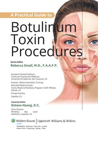 Dalano Hoang, D.C.
Clinic Director,
Monterey Bay Laser
Aesthetics, Capitola, CA
Assistant Clinical Professor,
Family and Community Medicine,
University of California, San Francisco, CA
Director, Medical Aesthetics Training,
Natividad Medical Center,
Family Medicine Residency Program—UCSF Affiliate,
Salinas, CA
Private Practice,
Capitola, CA
Associate Editor
A Practical Guide to
Botulinum
Toxin
Procedures
Series Editor
Rebecca Small, M.D., F.A.A.F.P.
 