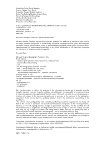 Acquisitions Editor: Sonya Seigafuse
Product Manager: Kerry Barrett
Production Manager: Bridgett Dougherty
Senior Manufacturing Manager: Benjamin Rivera
Marketing Manager: Kim Schonberger
Creative Director: Doug Smock
Illustrator: Liana Bauman
Production Service: Aptara, Inc.
© 2012 by LIPPINCOTT WILLIAMS & WILKINS, a WOLTERS KLUWER business
Two Commerce Square
2001 Market Street
Philadelphia, PA 19103 USA
LWW.com
All photos copyright R. Small, M.D. unless otherwise noted.
All rights reserved. This book is protected by copyright. No part of this book may be reproduced in any form by
any means, including photocopying, or utilized by any information storage and retrieval system without written
permission from the copyright owner, except for brief quotations embodied in critical articles and reviews. Mate-
rials appearing in this book prepared by individuals as part of their official duties as U.S. government employees
are not covered by the above-mentioned copyright.
Printed in China
Library of Congress Cataloging-in-Publication Data
Small, Rebecca.
A practical guide to botulinum toxin procedures / Rebecca Small ;
associate editor, Dalano Hoang.
p. cm.
Includes bibliographical references and index.
ISBN-13: 978-1-60913-147-0 (alk. paper)
ISBN-10: 1-60913-147-9 (alk. paper)
1. Botulinum toxin–Therapeutic use. 2. Injections, Intradermal.
I. Hoang, Dalano. II. Title.
[DNLM: 1. Botulinum Toxins–therapeutic use–Handbooks. 2. Cosmetic
Techniques–Handbooks. 3. Injections, Intradermal–methods–Handbooks.
QV 39]
RL120.B66S63 2012
615′.778–dc23
2011015537
Care has been taken to confirm the accuracy of the information presented and to describe generally
accepted practices. However, the authors, editors, and publisher are not responsible for errors or omissions
or for any consequences from application of the information in this book and make no warranty, expressed or
implied, with respect to the currency, completeness, or accuracy of the contents of the publication.
Application of the informa- tion in a particular situation remains the professional responsibility of the
practitioner.
The authors, editors, and publisher have exerted every effort to ensure that drug selection and dosage set
forth in this text are in accordance with current recommendations and practice at the time of publication.
However, in view of ongoing research, changes in government regulations, and the constant flow of
information relating to drug therapy and drug reactions, the reader is urged to check the package insert for
each drug for any change in indications and dosage and for added warnings and precautions. This is
particularly important when the recom- mended agent is a new or infrequently employed drug.
Some drugs and medical devices presented in the publication have Food and Drug Administration (FDA)
clearance for limited use in restricted research settings. It is the responsibility of the health care providers to
ascertain the FDA status of each drug or device planned for use in their clinical practice.
To purchase additional copies of this book, call our customer service department at (800) 638-3030 or fax orders
to (301) 223-2320. International customers should call (301) 223-2300.
Visit Lippincott Williams & Wilkins on the Internet: at LWW.com. Lippincott Williams & Wilkins customer service
representatives are available from 8:30 am to 6 pm, EST.
10 9 8 7 6 5 4 3 2 1
 