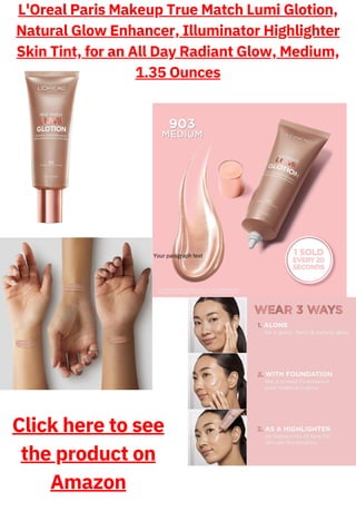 L'Oreal Paris Makeup True Match Lumi Glotion,
Natural Glow Enhancer, Illuminator Highlighter
Skin Tint, for an All Day Radiant Glow, Medium,
1.35 Ounces
Your paragraph text
Click here to see
the product on
Amazon
 