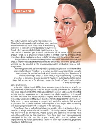 v
Foreword
As a lecturer, editor, author, and medical reviewer,
I have had ample opportunity to evaluate many speakers
as well as extensive medical literature. After reviewing
this series of books on cosmetic procedures by Rebecca
Small, MD, I have concluded that it has to be one of the
best and most detailed, yet practical, presentation of the topics that I have ever
encoun- tered. As a physician whose practice is limited solely to providing office
procedures, I see great value in these texts for clinicians and the patients they serve.
The goal of medical care is to make patients feel better and to help them experi-
ence an improved quality of life that extends for an optimal, productive period. Inter-
ventions may be directed at the emotional/psychiatric, medical/physical, or self-
image areas.
For many physicians, performing medical procedures provides excitement in the
practice of medicine. The ability to see what has been accomplished in a concrete
way provides the positive feedback we all seek in providing care. Sometimes, it
involves removing a tumor. At other times, it may be performing a screening
procedure to be sure no disease is present. Maybe it is making patients feel better
about their appear- ance. For whatever reason, the “hands on” practice of medicine
is more rewarding for
some practitioners.
In the late 1980s and early 1990s, there was resurgence in the interest of perform-
ing procedures in primary care. It did not involve hospital procedures but rather those
that could be performed in the office. Coincidentally, patients also became interested
in less invasive procedures such as laparoscopic cholecystectomy, endometrial
ablation, and more. The desire for plastic surgery “extreme makeovers” waned, as
technology was developed to provide a gentle, more kind approach to “rejuvenation.”
Baby boom- ers were increasing in numbers and wanted to maintain their youthful
appearance. This not only improved self-image but it also helped when competing
with a younger generation both socially and in the workplace.
These forces then of technological advances, provider interest, and patient desires
have led to a huge increase in and demand for “minimally invasive procedures” that
has extended to all of medicine. Plastic surgery and aesthetic procedures have
indeed been affected by this movement. There have been many new procedures
developed in just the last 10–15 years along with constant updates and
improvements. As patient demand has soared for these new treatments, physicians
have found that there is a
 