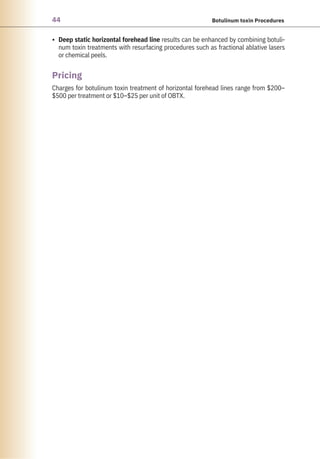 44 Botulinum toxin Procedures
• Deep static horizontal forehead line results can be enhanced by combining botuli-
num toxin treatments with resurfacing procedures such as fractional ablative lasers
or chemical peels.
Charges for botulinum toxin treatment of horizontal forehead lines range from $200–
$500 per treatment or $10–$25 per unit of OBTX.
Pricing
 