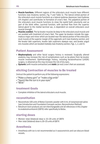 46 Botulinum toxin Procedures
•
•
•
•
•
•
•
•
•
•
Women: total (bilateral) dose is 15–20 units of OBTX
Men: total (bilateral) dose is 20–25 units of OBTX
Complete inhibition of the lateral orbicularis oculi muscle.
Instruct the patient to perform any of the following expressions:
• “Make a cheesy grin” or “make a big smile”
• “Squint like the sun is in your eyes”
• “Wink”
Reconstitute 100 units of Botox Cosmetic powder with 4 mL of nonpreserved saline
(see Introduction and Foundation Concepts section, Reconstitution Method).
Botulinum toxin products are not interchangeable and all references in this chapter
to onabotulinumtoxinA (OBTX) refer specifically to Botox.
Blepharoplasty and other facial surgery history is reviewed. Surgically altered
anatomy may increase the risk of complications such as lip ptosis from lip levator
muscle involvement. Ophthalmologic history, including keratorefractive (LASIK)
surgery, is obtained as this may increase the risk of dry eyes.
Dynamic (with muscle contraction) and static (at rest) crow’s feet are assessed.
Anesthesia with ice is not recommended as it vasoconstricts and can obscure blood
vessels.
Muscle functions. Different regions of the orbicularis oculi muscle have different
functions (see Anatomy section, Fig. 7 and Table 1). The lateral orbital portion of
the orbicularis oculi muscle functions as a lateral eyebrow depressor (see Eyebrow
Lift chapter) and contributes to formation of crow’s feet. The palpebral portion of
the orbicularis oculi muscle functions to close the eyelid both voluntarily and as
part of the blink reflex. Lacrimal function, with lacrimal flow from the superior
lateral gland to the medial lacrimal sac, is dependent on overall orbicularis oculi
muscle strength.
Muscles avoided. The lip levator muscles lie deep to the orbicularis oculi muscle and
are avoided with treatment of crow’s feet. The upper lip levators include the zygo-
maticus major and minor which are located near the lateral portion of the orbicularis
oculi muscle at the superior margin of the zygomatic arch (see Anatomy section; and
the levator labii superioris, levator labii superioris alaeque nasi, and levator anguli
oris muscles which are located medially (see Anatomy section, Figs. 1, 2, and 3).
Anesthesia
reconstitution
starting doses
treatment Goals
Patient Assessment
eliciting Contraction of muscles to Be treated
 