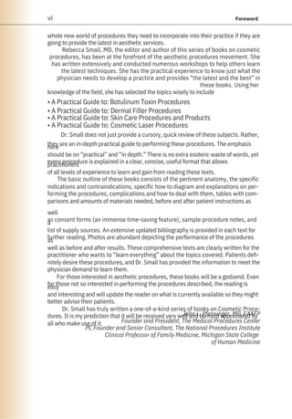 whole new world of procedures they need to incorporate into their practice if they are
going to provide the latest in aesthetic services.
Rebecca Small, MD, the editor and author of this series of books on cosmetic
procedures, has been at the forefront of the aesthetic procedures movement. She
has written extensively and conducted numerous workshops to help others learn
the latest techniques. She has the practical experience to know just what the
physician needs to develop a practice and provides “the latest and the best” in
these books. Using her
knowledge of the field, she has selected the topics wisely to include
• A Practical Guide to: Botulinum Toxin Procedures
• A Practical Guide to: Dermal Filler Procedures
• A Practical Guide to: Skin Care Procedures and Products
• A Practical Guide to: Cosmetic Laser Procedures
Dr. Small does not just provide a cursory, quick review of these subjects. Rather,
they are an in-depth practical guide to performing these procedures. The emphasis
here
should be on “practical” and “in depth.” There is no extra esoteric waste of words, yet
every procedure is explained in a clear, concise, useful format that allows
practitioners
of all levels of experience to learn and gain from reading these texts.
The basic outline of these books consists of the pertinent anatomy, the specific
indications and contraindications, specific how to diagram and explanations on per-
forming the procedures, complications and how to deal with them, tables with com-
parisons and amounts of materials needed, before and after patient instructions as
well
as consent forms (an immense time-saving feature), sample procedure notes, and
a
list of supply sources. An extensive updated bibliography is provided in each text for
further reading. Photos are abundant depicting the performance of the procedures
as
well as before and after results. These comprehensive texts are clearly written for the
practitioner who wants to “learn everything” about the topics covered. Patients defi-
nitely desire these procedures, and Dr. Small has provided the information to meet the
physician demand to learn them.
For those interested in aesthetic procedures, these books will be a godsend. Even
for those not so interested in performing the procedures described, the reading is
easy
and interesting and will update the reader on what is currently available so they might
better advise their patients.
Dr. Small has truly written a one-of-a-kind series of books on Cosmetic Proce-
dures. It is my prediction that it will be received very well and be most appreciated by
all who make use of it.
John L. Pfenninger, MD, FAAFP
Founder and President, The Medical Procedures Center
PC Founder and Senior Consultant, The National Procedures Institute
Clinical Professor of Family Medicine, Michigan State College
of Human Medicine
vi Foreword
 