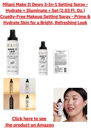 Milani Make It Dewy 3-In-1 Setting Spray -
Hydrate + Illuminate + Set (2.03 Fl. Oz.)
Cruelty-Free Makeup Setting Spray - Prime &
Hydrate Skin for a Bright, Refreshing Look
Click here to see
the product on Amazon
 