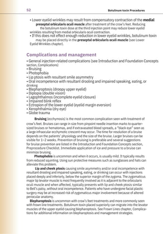 52 Botulinum toxin Procedures
• Lower eyelid wrinkles may result from compensatory contraction of the medial
preseptal orbicularis oculi muscle after treatment of the crow’s feet. Reducing
the botulinum toxin dose at the third injection point may reduce lower eyelid
wrinkles resulting from medial orbicularis oculi contraction.
• If this does not effect enough reduction in lower eyelid wrinkles, botulinum toxin
may be placed directly in the preseptal orbicularis oculi muscle (see Lower
Eyelid Wrinkles chapter).
• General injection-related complications (see Introduction and Foundation Concepts
section, Complications)
• Bruising
• Photophobia
• Lip ptosis with resultant smile asymmetry
• Oral incompetence with resultant drooling and impaired speaking, eating, or
drinking
• Blepharoptosis (droopy upper eyelid)
• Diplopia (double vision)
• Lagophthalmos (incomplete eyelid closure)
• Impaired blink reflex
• Ectropion of the lower eyelid (eyelid margin eversion)
• Xerophthalmia (dry eye)
• Globe trauma
Bruising (ecchymosis) is the most common complication seen with treatment of
crow’s feet. Bruises can range in size from pinpoint needle insertion marks to quarter-
sized bruises or hematomas, and if extravasated blood spreads, a “black eye” seen as
a large infraocular ecchymotic crescent may occur. The time for resolution of a bruise
depends on the patients’ physiology and the size of the bruise. Larger bruises can be
visible for 1–2 weeks. Prevention of bruising is preferable and several suggestions
for bruise prevention are listed in the Introduction and Foundation Concepts section,
Preprocedure Checklist. Immediate application of ice and pressure to a bruise can
minimize bruising.
Photophobia is uncommon and when it occurs, is usually mild. It typically results
from reduced squinting. Using sun protective measures such as sunglasses and hats can
alleviate this problem.
Lip and cheek ptosis causing smile asymmetry and/or oral incompetence with
resultant drooling and impaired speaking, eating, or drinking can occur with injections
placed deeply and inferiorly, below the superior margin of the zygoma. The zygomaticus
major lip levator muscle is most frequently involved as it is adjacent to the orbicularis
oculi muscle and when affected, typically presents with lip and cheek ptosis similar
to Bell’s palsy, without oral incompetence. Patients who have undergone facial plastic
surgery may be at increased risk of zygomaticus major involvement because of altered
periocular anatomy.
Blepharoptosis is uncommon with crow’s feet treatments and more commonly seen
with frown line treatments. Botulinum toxin placed superiorly can migrate into the levator
muscles of the upper eyelid causing blepharoptosis. See Frown Lines chapter, Complica-
tions for additional information on blepharoptosis and management strategies.
Complications and management
 