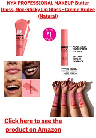 NYX PROFESSIONAL MAKEUP Butter
Gloss, Non-Sticky Lip Gloss - Creme Brulee
(Natural)
Click here to see the
product on Amazon
 