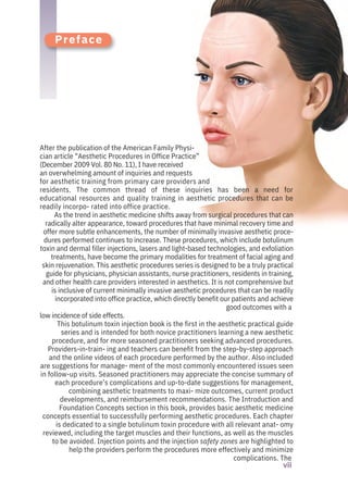 After the publication of the American Family Physi-
cian article “Aesthetic Procedures in Office Practice”
(December 2009 Vol. 80 No. 11), I have received
an overwhelming amount of inquiries and requests
for aesthetic training from primary care providers and
residents. The common thread of these inquiries has been a need for
educational resources and quality training in aesthetic procedures that can be
readily incorpo- rated into office practice.
As the trend in aesthetic medicine shifts away from surgical procedures that can
radically alter appearance, toward procedures that have minimal recovery time and
offer more subtle enhancements, the number of minimally invasive aesthetic proce-
dures performed continues to increase. These procedures, which include botulinum
toxin and dermal filler injections, lasers and light-based technologies, and exfoliation
treatments, have become the primary modalities for treatment of facial aging and
skin rejuvenation. This aesthetic procedures series is designed to be a truly practical
guide for physicians, physician assistants, nurse practitioners, residents in training,
and other health care providers interested in aesthetics. It is not comprehensive but
is inclusive of current minimally invasive aesthetic procedures that can be readily
incorporated into office practice, which directly benefit our patients and achieve
good outcomes with a
low incidence of side effects.
This botulinum toxin injection book is the first in the aesthetic practical guide
series and is intended for both novice practitioners learning a new aesthetic
procedure, and for more seasoned practitioners seeking advanced procedures.
Providers-in-train- ing and teachers can benefit from the step-by-step approach
and the online videos of each procedure performed by the author. Also included
are suggestions for manage- ment of the most commonly encountered issues seen
in follow-up visits. Seasoned practitioners may appreciate the concise summary of
each procedure’s complications and up-to-date suggestions for management,
combining aesthetic treatments to maxi- mize outcomes, current product
developments, and reimbursement recommendations. The Introduction and
Foundation Concepts section in this book, provides basic aesthetic medicine
concepts essential to successfully performing aesthetic procedures. Each chapter
is dedicated to a single botulinum toxin procedure with all relevant anat- omy
reviewed, including the target muscles and their functions, as well as the muscles
to be avoided. Injection points and the injection safety zones are highlighted to
help the providers perform the procedures more effectively and minimize
complications. The
Preface
vii
 
