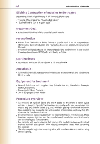 60 Botulinum toxin Procedures
Anesthesia
reconstitution
starting doses
treatment Goal
Procedure overview
Equipment for treatment
Eliciting Contraction of muscles to Be treated
Partial inhibition of the inferior orbicularis oculi muscle.
Women and men: total (bilateral) dose is 2.5 units of OBTX
Instruct the patient to perform any of the following expressions:
• “Make a cheesy grin” or “make a big smile”
• “Squint like the sun is in your eyes”
Reconstitute 100 units of Botox Cosmetic powder with 4 mL of nonpreserved
sterile saline (see Introduction and Foundation Concepts section, Reconstitution
Method).
Botulinum toxin products are not interchangeable and all references in this chapter
to onabotulinumtoxinA (OBTX) refer specifically to Botox.
Anesthesia with ice is not recommended because it vasoconstricts and can obscure
blood vessels.
General botulinum toxin supplies (see Introduction and Foundation Concepts
section, Equipment)
Reconstituted Botox Cosmetic
30- or 32-gauge 0.5-inch needle
An overview of injection points and OBTX doses for treatment of lower eyelid
wrinkles is shown in Figure 8. Two injections are usually performed for each eye, one
medial (Fig. 8A) and one lateral (Fig. 8B). Providers getting started with botulinum
toxin injections may choose to start with injection of the medial point only (Fig. 8A),
to reduce the risk of complications.
Botulinum toxin is injected subdermally for treatment of lower eyelid wrinkles. These
injections require a light touch as the orbicularis oculi muscle is a superficial muscle
and the lower eyelid skin is very thin.
For patients with long eyelashes that obscure the medial injection point instruct
them to “roll their eyes upward” while keeping their eyelids closed when performing
this injection.
The inferior eyelid region has many tiny veins, which are best seen and avoided using
oblique lighting.
•
•
•
•
•
•
•
•
•
•
•
•
 