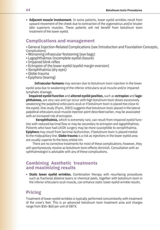 64 Botulinum toxin Procedures
•
•
Treatment of lower eyelid wrinkles is typically performed concomitantly with treatment
of the crow’s feet. This is an advanced botulinum toxin treatment area and charges
range from $50–$60 per unit of OBTX.
Adjacent muscle involvement. In some patients, lower eyelid wrinkles result from
upward movement of the cheek due to contraction of the zygomaticus and/or levator
labii superioris muscles. These patients will not benefit from botulinum toxin
treatment of the lower eyelid.
Static lower eyelid wrinkles. Combination therapy with resurfacing procedures
such as fractional ablative lasers or chemical peels, together with botulinum toxin in
the inferior orbicularis oculi muscle, can enhance static lower eyelid wrinkle results.
• General Injection-Related Complications (see Introduction and Foundation Concepts,
Complications)
• Worsening infraocular festooning (eye bags)
• Lagophthalmos (incomplete eyelid closure)
• Impaired blink reflex
• Ectropion of the lower eyelid (eyelid margin eversion)
• Xerophthalmia (dry eyes)
• Globe trauma
• Epiphora (tearing)
Infraocular festoons may worsen due to botulinum toxin injection in the lower
eyelid area due to weakening of the inferior orbicularis oculi muscle and/or impaired
lymphatic drainage.
Impaired eyelid function and altered eyelid position, such as ectropion and lago-
phthalmos, are very rare and can occur with high botulinum toxin doses excessively
weakening the palpebral orbicularis oculi or if botulinum toxin is placed too close to
the eyelid. One study (Flynn, 2003) suggests that botulinum toxin placed in the lateral
palpebral orbicularis oculi muscle injection point described earlier, may be associated
with an increased risk of ectropion.
Xerophthalmia, which is extremely rare, can result from impaired eyelid func-
tion with reduced lacrimal flow or may be secondary to ectropion and lagophthalmos.
Patients who have had LASIK surgery may be more susceptible to xerophthalmia.
Epiphora may result from lacrimal dysfunction, if botulinum toxin is placed medial
to the midpupillary line. Globe trauma is a risk as injections in the lower eyelid area
are usually superior to the bony orbital rim.
There are no corrective treatments for most of these complications; however, they
will spontaneously resolve as botulinum toxin effects diminish. Consultation with an
ophthalmologist is advisable with any of these complications.
Pricing
Complications and management
Combining Aesthetic treatments
and maximizing results
 