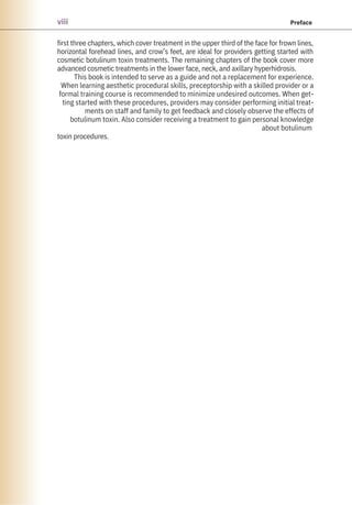 first three chapters, which cover treatment in the upper third of the face for frown lines,
horizontal forehead lines, and crow’s feet, are ideal for providers getting started with
cosmetic botulinum toxin treatments. The remaining chapters of the book cover more
advanced cosmetic treatments in the lower face, neck, and axillary hyperhidrosis.
This book is intended to serve as a guide and not a replacement for experience.
When learning aesthetic procedural skills, preceptorship with a skilled provider or a
formal training course is recommended to minimize undesired outcomes. When get-
ting started with these procedures, providers may consider performing initial treat-
ments on staff and family to get feedback and closely observe the effects of
botulinum toxin. Also consider receiving a treatment to gain personal knowledge
about botulinum
toxin procedures.
viii Preface
 