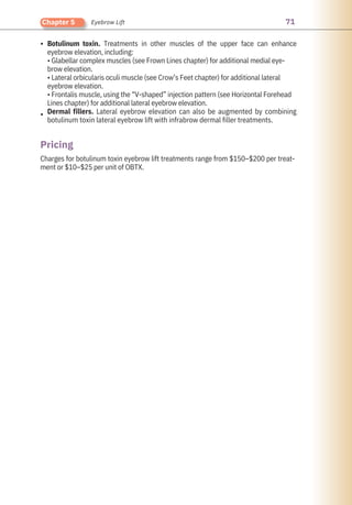 71
Chapter 5 Eyebrow Lift
•
•
Charges for botulinum toxin eyebrow lift treatments range from $150–$200 per treat-
ment or $10–$25 per unit of OBTX.
Botulinum toxin. Treatments in other muscles of the upper face can enhance
eyebrow elevation, including:
• Glabellar complex muscles (see Frown Lines chapter) for additional medial eye-
brow elevation.
• Lateral orbicularis oculi muscle (see Crow’s Feet chapter) for additional lateral
eyebrow elevation.
• Frontalis muscle, using the “V-shaped” injection pattern (see Horizontal Forehead
Lines chapter) for additional lateral eyebrow elevation.
Dermal fillers. Lateral eyebrow elevation can also be augmented by combining
botulinum toxin lateral eyebrow lift with infrabrow dermal filler treatments.
Pricing
 