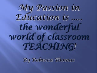 My Passion in Education is ..... the wonderful world of classroom TEACHING ! By Rebecca Thomas 