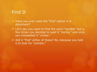 Find It
 Have you ever used the “find” option in a
document?
 Let’s say you want to find the word “zombie” but a
few times you decided to spell it “zomby” and once
you misspelled it “zmbie.”
 Will it “find” either of these? No, because you told
it to look for “zombie.”
 