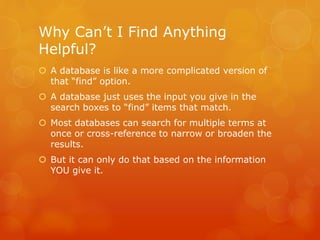 Why Can’t I Find Anything
Helpful?
 A database is like a more complicated version of
that “find” option.
 A database just uses the input you give in the
search boxes to “find” items that match.
 Most databases can search for multiple terms at
once or cross-reference to narrow or broaden the
results.
 But it can only do that based on the information
YOU give it.
 