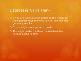 Databases Can’t Think
 If you are looking for an article on the world, but
the database uses the word “earth” you may not
get many results.
 Or you might even get zero results.
 This might make you think the database has
nothing useful to offer.
 