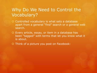 Why Do We Need to Control the
Vocabulary?
 Controlled vocabulary is what sets a database
apart from a general “find” search or a general web
search.
 Every article, essay, or item in a database has
been “tagged” with terms that let you know what it
is about.
 Think of a picture you post on Facebook:
 