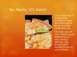 No, Really, It’s Jessie!
Jessie Smith
You could tag a
picture with
anybody’s name
and there would
be no one who
could stop you.
In fact, any of
your friends could,
depending on
your privacy
settings, tag
anyone they
wanted in one of
your pictures.
 
