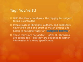 Tag! You’re It!
 With the library databases, the tagging for subject
terms is controlled.
 People such as librarians, authors, and publishers
have taken time and effort to match articles and
books to accurate “tags” or “subject terms.”
 These terms are not perfect – after all, librarians
are people too – but they are designed to gather
information in a more specific way.
 