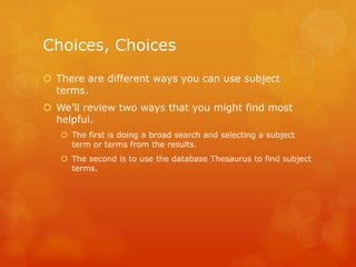 Choices, Choices
 There are different ways you can use subject
terms.
 We’ll review two ways that you might find most
helpful.
 The first is doing a broad search and selecting a subject
term or terms from the results.
 The second is to use the database Thesaurus to find subject
terms.
 