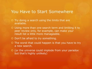 You Have to Start Somewhere
 Try doing a search using the limits that are
available.
 Using more than one search term and limiting it to
peer review only, for example, can make your
result list a little more manageable.
 Don’t be afraid to try something.
 The worst that could happen is that you have to try
a new search.
 (or the universe could implode from your paradox
but that’s highly unlikely)
 