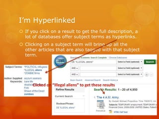 I’m Hyperlinked
 If you click on a result to get the full description, a
lot of databases offer subject terms as hyperlinks.
 Clicking on a subject term will bring up all the
other articles that are also tagged with that subject
term.
 